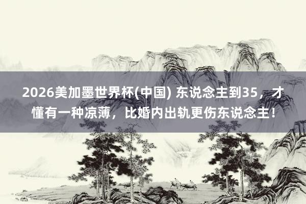 2026美加墨世界杯(中國(guó)) 東說(shuō)念主到35，才懂有一種涼薄，比婚內(nèi)出軌更傷東說(shuō)念主！