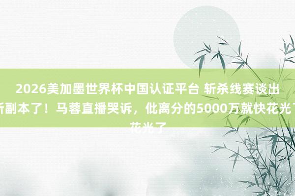 2026美加墨世界杯中國認證平臺 斬殺線賽談出新副本了!馬蓉直播哭訴,仳離分的5000萬就快花光了
