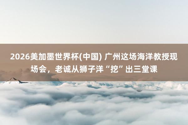 2026美加墨世界杯(中國) 廣州這場海洋教授現場會,老誠從獅子洋“挖”出三堂課