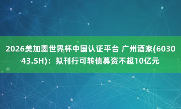 2026美加墨世界杯中國認(rèn)證平臺 廣州酒家(603043.SH)：擬刊行可轉(zhuǎn)債募資不超10億元