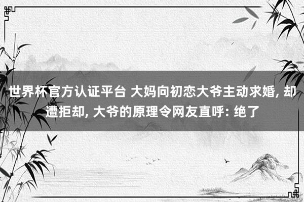 世界杯官方認(rèn)證平臺 大媽向初戀大爺主動求婚, 卻遭拒卻, 大爺?shù)脑砹罹W(wǎng)友直呼: 絕了