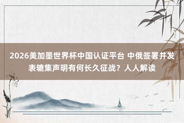 2026美加墨世界杯中國認證平臺 中俄簽署并發表轆集聲明有何長久征戰?人人解讀