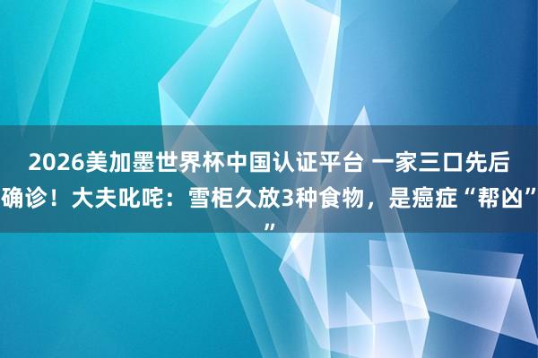 2026美加墨世界杯中國認證平臺 一家三口先后確診!大夫叱咤:雪柜久放3種食物,是癌癥“幫兇”
