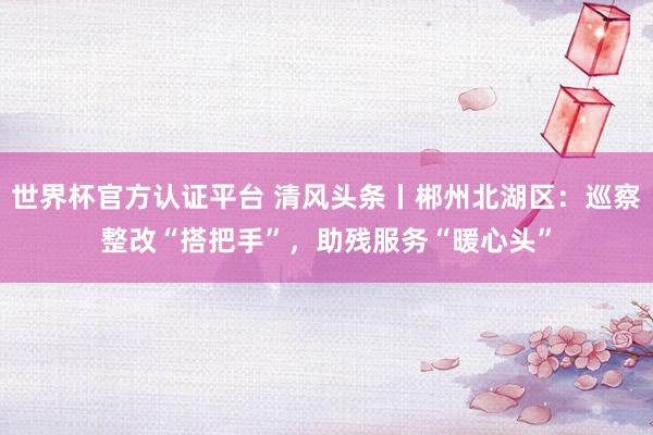 世界杯官方認證平臺 清風頭條丨郴州北湖區(qū):巡察整改“搭把手”,助殘服務“暖心頭”