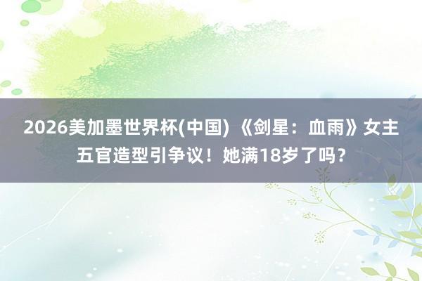 2026美加墨世界杯(中國) 《劍星:血雨》女主五官造型引爭議!她滿18歲了嗎?